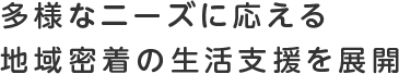 多様なニーズに応える 地域密着の生活支援を展開